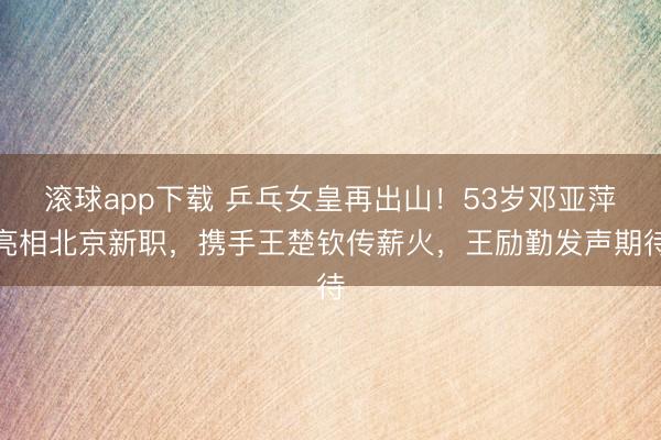 滚球app下载 乒乓女皇再出山!53岁邓亚萍亮相北京新职,携手王楚钦传薪火,王励勤发声期待