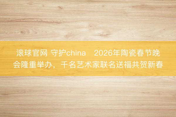 滚球官网 守护china・2026年陶瓷春节晚会隆重举办，千名艺术家联名送福共贺新春
