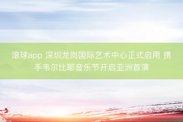 滚球app 深圳龙岗国际艺术中心正式启用 携手韦尔比耶音乐节开启亚洲首演