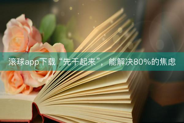 滚球app下载 “先干起来”，能解决80%的焦虑