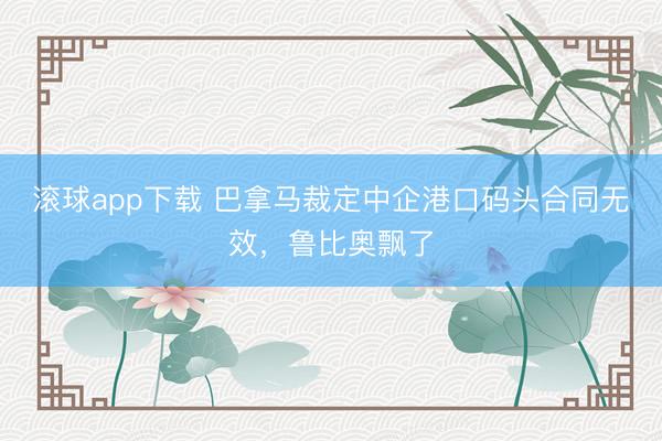 滚球app下载 巴拿马裁定中企港口码头合同无效，鲁比奥飘了