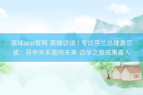 滚球app官网 高端访谈 | 专访芬兰总理奥尔波：芬中关系面向未来 访华之旅成果喜人