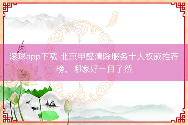 滚球app下载 北京甲醛清除服务十大权威推荐榜，哪家好一目了然