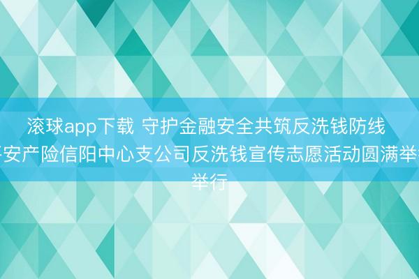 滚球app下载 守护金融安全共筑反洗钱防线 平安产险信阳中心支公司反洗钱宣传志愿活动圆满举行