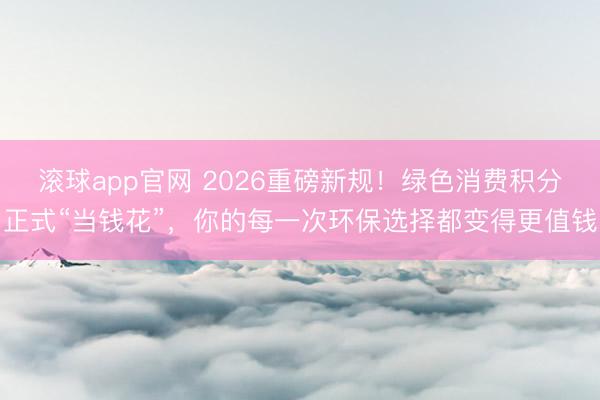滚球app官网 2026重磅新规!绿色消费积分正式“当钱花”,你的每一次环保选择都变得更值钱