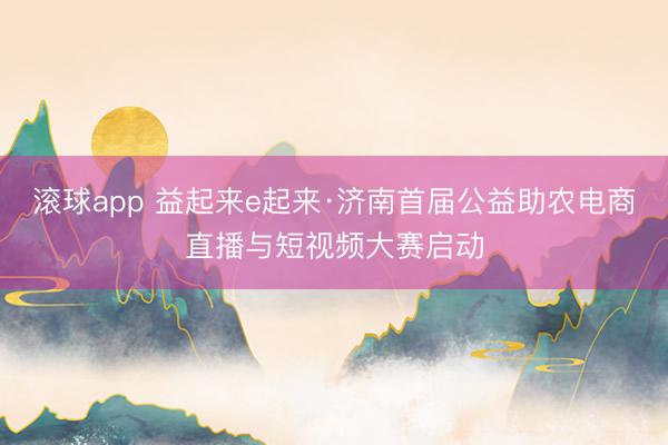 滚球app 益起来e起来·济南首届公益助农电商直播与短视频大赛启动