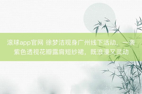 滚球app官网 徐梦洁现身广州线下活动,一袭紫色透视花瓣露肩短纱裙,既浪漫又灵动