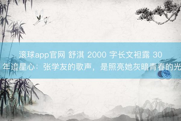滚球app官网 舒淇 2000 字长文袒露 30 年追星心：张学友的歌声，是照亮她灰暗青春的光