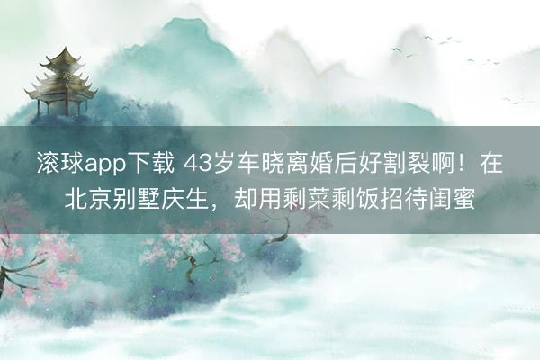滚球app下载 43岁车晓离婚后好割裂啊!在北京别墅庆生,却用剩菜剩饭招待闺蜜