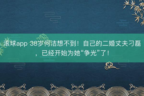 滚球app 38岁何洁想不到!自己的二婚丈夫刁磊,已经开始为她“争光”了!