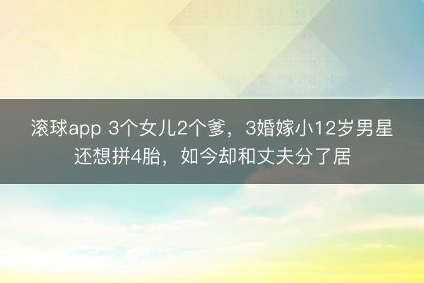 滚球app 3个女儿2个爹,3婚嫁小12岁男星还想拼4胎,如今却和丈夫分了居