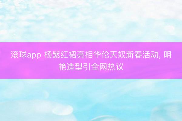 滚球app 杨紫红裙亮相华伦天奴新春活动， 明艳造型引全网热议