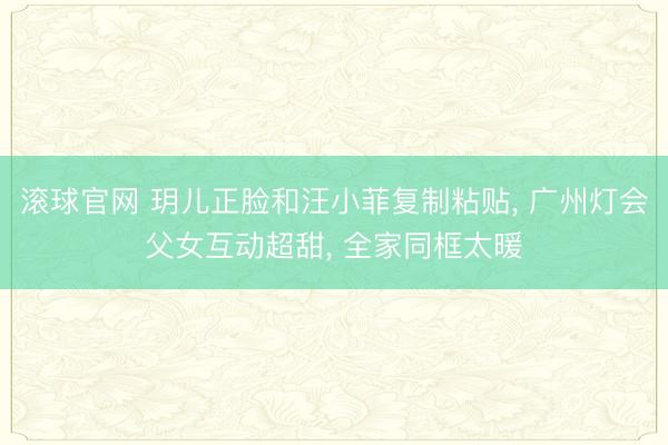 滚球官网 玥儿正脸和汪小菲复制粘贴， 广州灯会父女互动超甜， 全家同框太暖