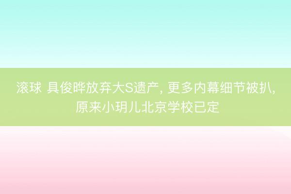 滚球 具俊晔放弃大S遗产, 更多内幕细节被扒, 原来小玥儿北京学校已定