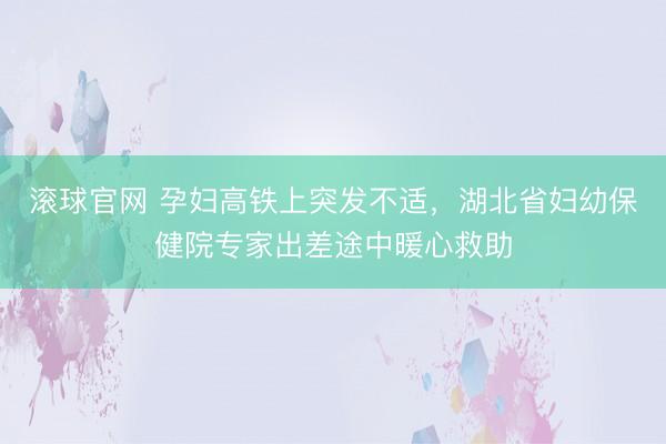 滚球官网 孕妇高铁上突发不适，湖北省妇幼保健院专家出差途中暖心救助