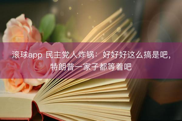 滚球app 民主党人炸锅:好好好这么搞是吧,特朗普一家子都等着吧