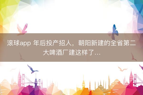 滚球app 年后投产招人，朝阳新建的全省第二大啤酒厂建这样了…