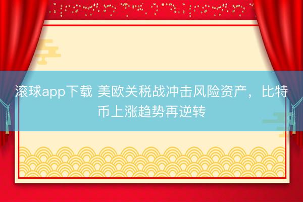 滚球app下载 美欧关税战冲击风险资产,比特币上涨趋势再逆转