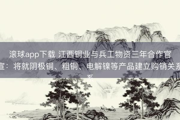 滚球app下载 江西铜业与兵工物资三年合作官宣:将就阴极铜、粗铜、电解镍等产品建立购销关系