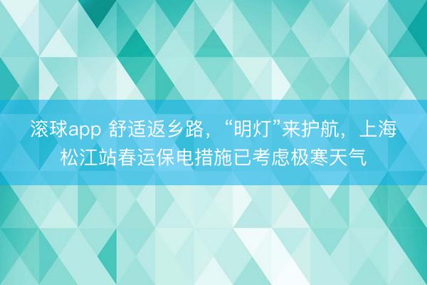 滚球app 舒适返乡路，“明灯”来护航，上海松江站春运保电措施已考虑极寒天气