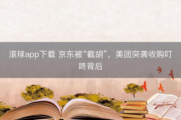 滚球app下载 京东被“截胡”,美团突袭收购叮咚背后