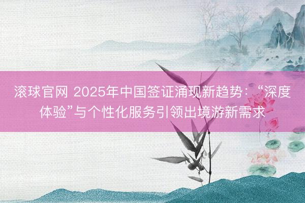 滚球官网 2025年中国签证涌现新趋势:“深度体验”与个性化服务引领出境游新需求