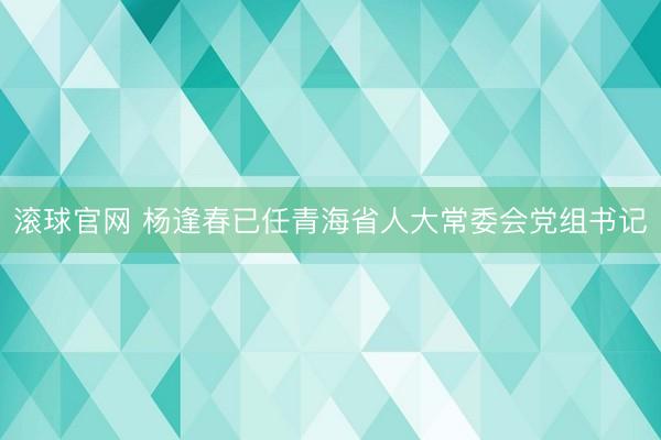 滚球官网 杨逢春已任青海省人大常委会党组书记