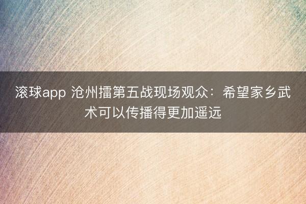 滚球app 沧州擂第五战现场观众：希望家乡武术可以传播得更加遥远