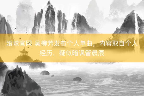 滚球官网 吴柳芳发布个人单曲，内容取自个人经历，疑似暗讽管晨辰
