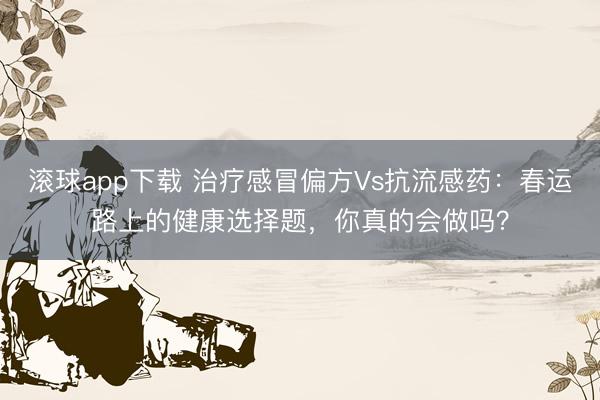 滚球app下载 治疗感冒偏方Vs抗流感药：春运路上的健康选择题，你真的会做吗？