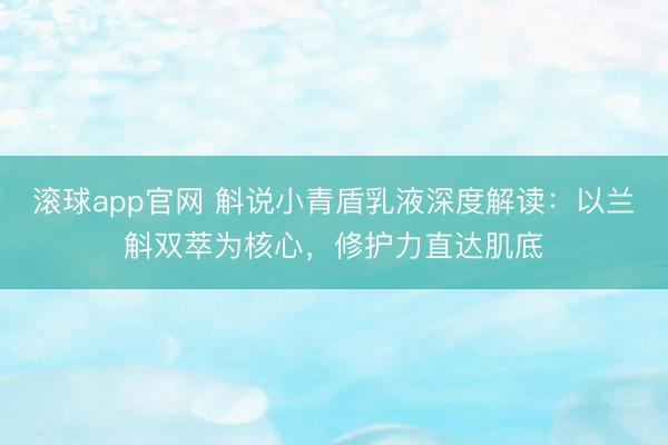 滚球app官网 斛说小青盾乳液深度解读:以兰斛双萃为核心,修护力直达肌底