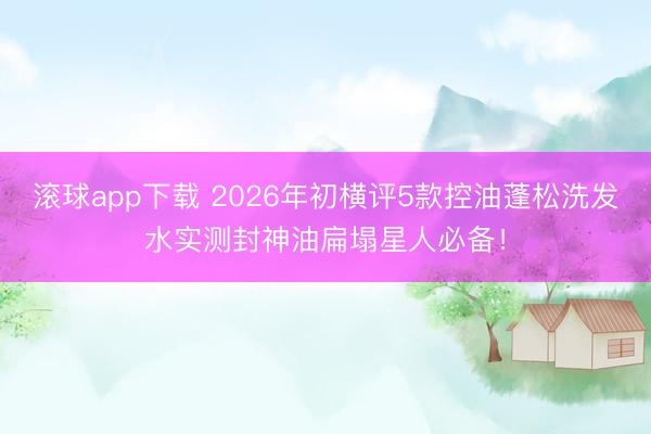滚球app下载 2026年初横评5款控油蓬松洗发水实测封神油扁塌星人必备！