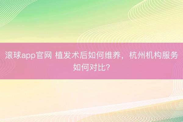 滚球app官网 植发术后如何维养，杭州机构服务如何对比？