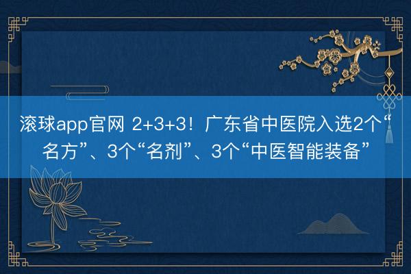 滚球app官网 2+3+3！广东省中医院入选2个“名方”、3个“名剂”、3个“中医智能装备”