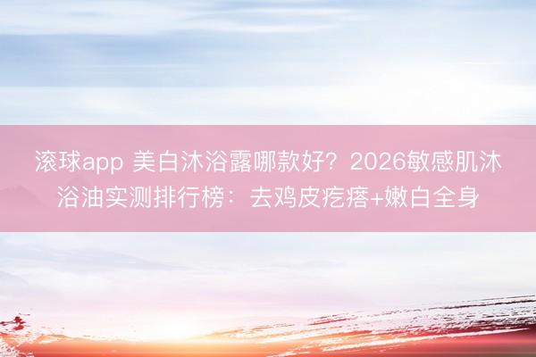 滚球app 美白沐浴露哪款好？2026敏感肌沐浴油实测排行榜：去鸡皮疙瘩+嫩白全身