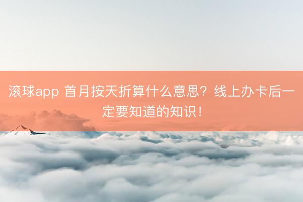 滚球app 首月按天折算什么意思？线上办卡后一定要知道的知识！