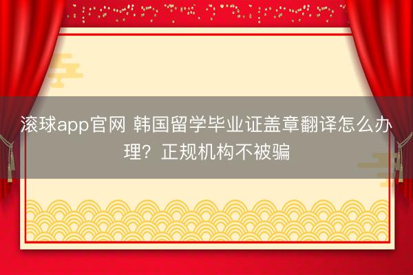 滚球app官网 韩国留学毕业证盖章翻译怎么办理？正规机构不被骗