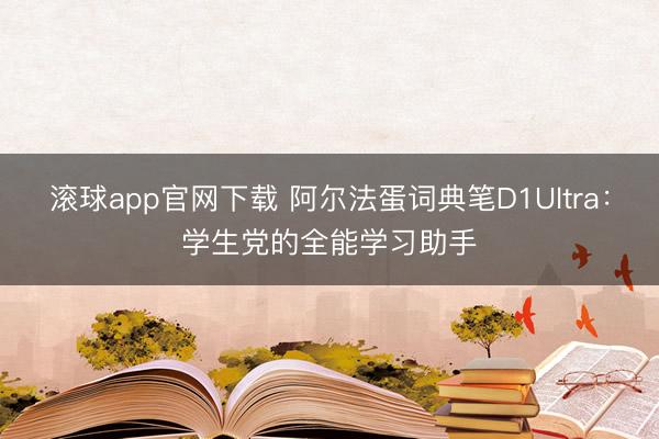 滚球app官网下载 阿尔法蛋词典笔D1Ultra：学生党的全能学习助手