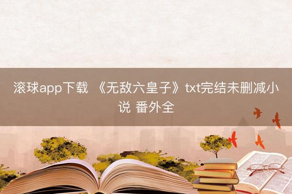 滚球app下载 《无敌六皇子》txt完结未删减小说 番外全