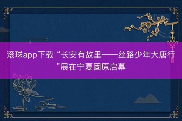 滚球app下载 “长安有故里——丝路少年大唐行”展在宁夏固原启幕