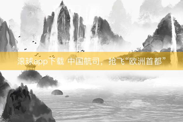 滚球app下载 中国航司，抢飞“欧洲首都”