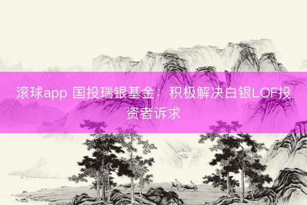 滚球app 国投瑞银基金：积极解决白银LOF投资者诉求