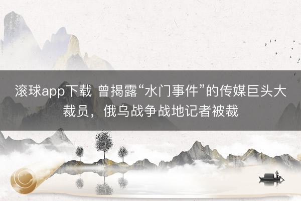滚球app下载 曾揭露“水门事件”的传媒巨头大裁员,俄乌战争战地记者被裁