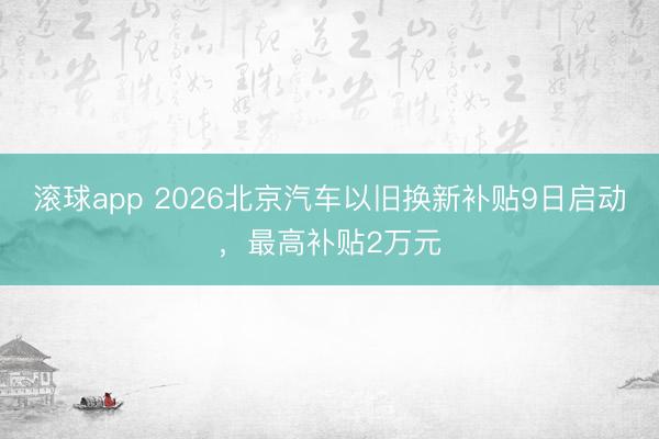 滚球app 2026北京汽车以旧换新补贴9日启动，最高补贴2万元