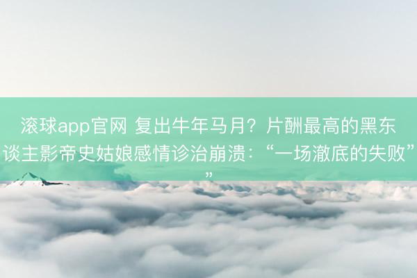 滚球app官网 复出牛年马月?片酬最高的黑东谈主影帝史姑娘感情诊治崩溃:“一场澈底的失败”