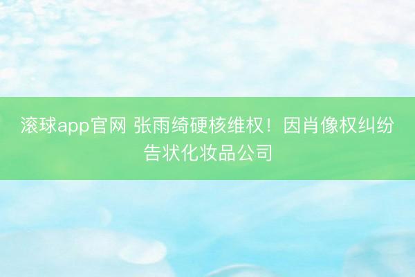 滚球app官网 张雨绮硬核维权！因肖像权纠纷告状化妆品公司