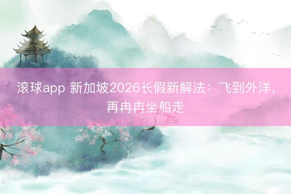 滚球app 新加坡2026长假新解法:飞到外洋,再冉冉坐船走