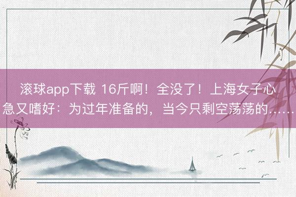 滚球app下载 16斤啊！全没了！上海女子心急又嗜好：为过年准备的，当今只剩空荡荡的……