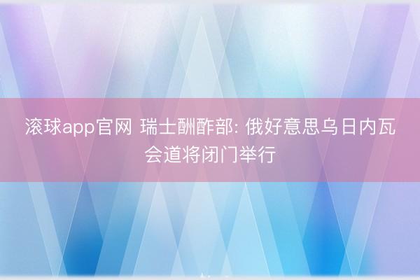滚球app官网 瑞士酬酢部: 俄好意思乌日内瓦会道将闭门举行