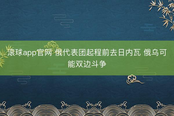 滚球app官网 俄代表团起程前去日内瓦 俄乌可能双边斗争